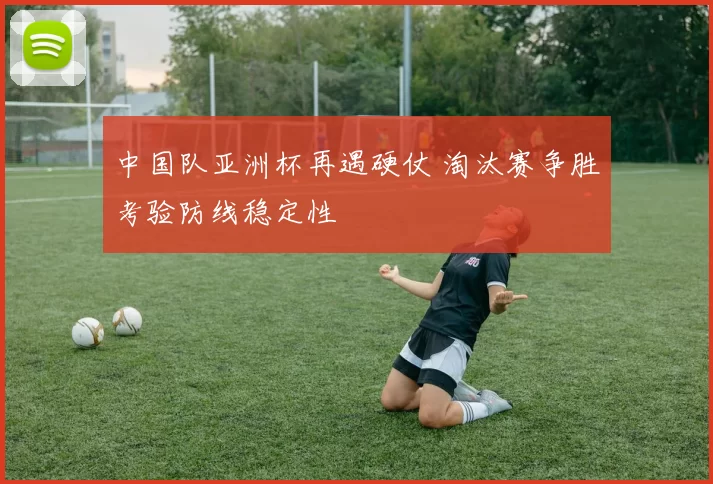 中国队亚洲杯再遇硬仗 淘汰赛争胜考验防线稳定性