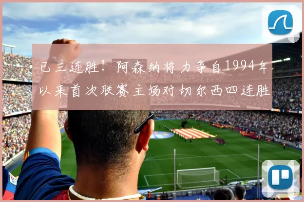 已三连胜！阿森纳将力争自1994年以来首次联赛主场对切尔西四连胜_比赛_约克雷斯_萨卡