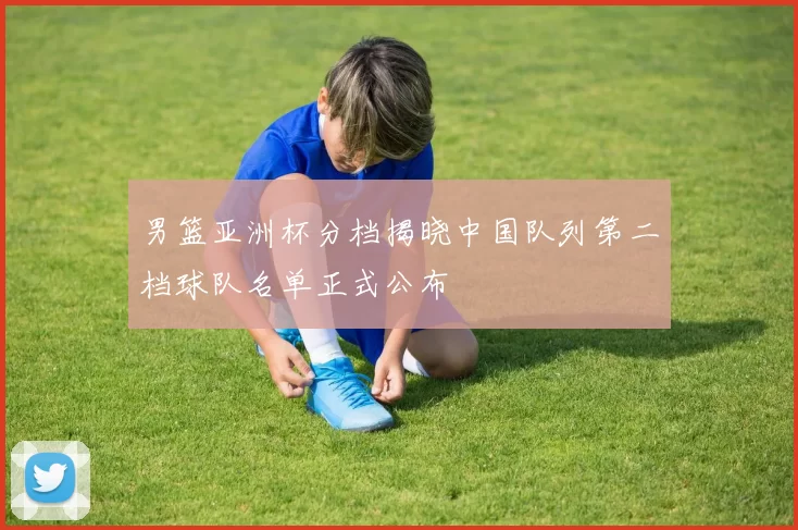 男篮亚洲杯分档揭晓中国队列第二档球队名单正式公布