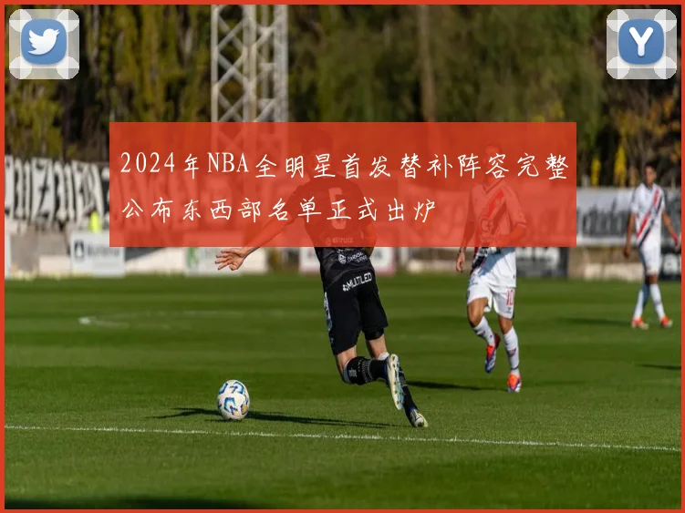 2024年NBA全明星首发替补阵容完整公布东西部名单正式出炉