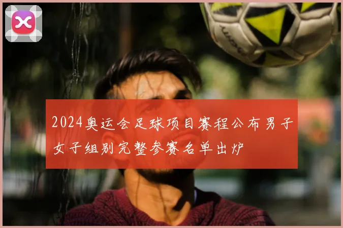 2024奥运会足球项目赛程公布男子女子组别完整参赛名单出炉