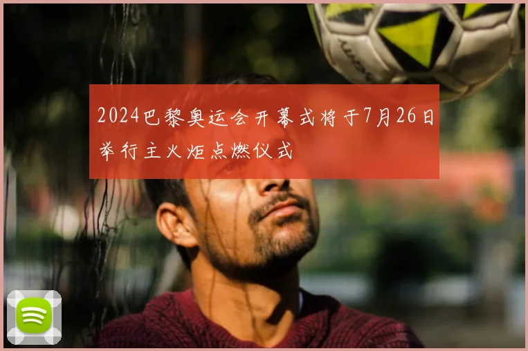 2024巴黎奥运会开幕式将于7月26日举行主火炬点燃仪式