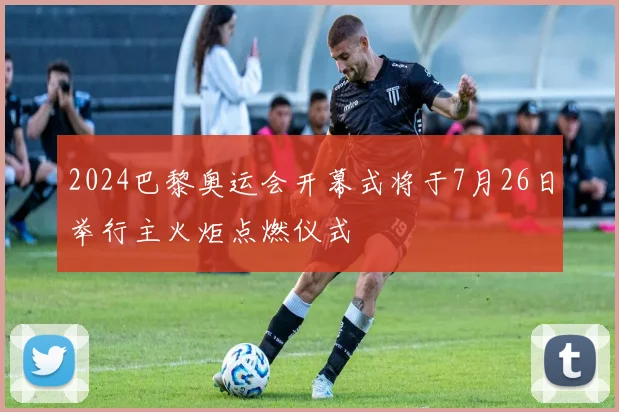 2024巴黎奥运会开幕式将于7月26日举行主火炬点燃仪式